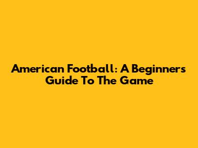 American Football: A Beginner's Guide To The Game
