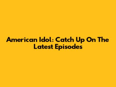 American Idol: Catch Up On The Latest Episodes