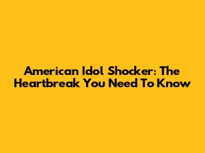 American Idol Shocker: The Heartbreak You Need To Know