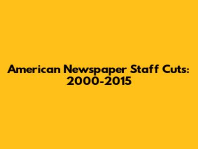 American Newspaper Staff Cuts: 2000-2015