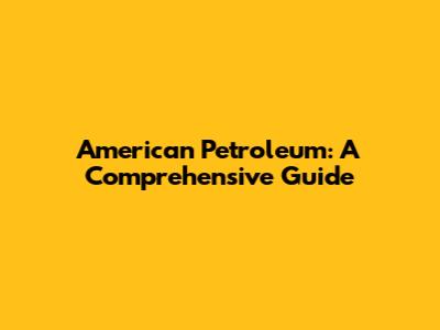 American Petroleum: A Comprehensive Guide