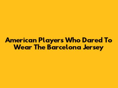 American Players Who Dared To Wear The Barcelona Jersey
