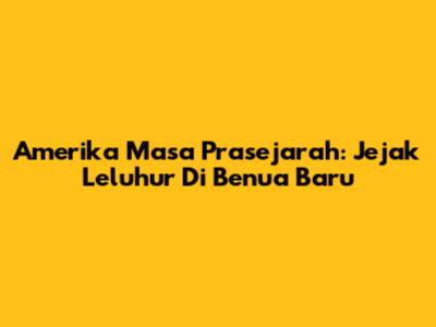 Amerika Masa Prasejarah: Jejak Leluhur Di Benua Baru