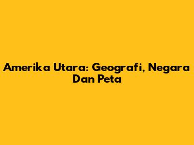 Amerika Utara: Geografi, Negara Dan Peta
