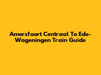 Amersfoort Centraal To Ede-Wageningen Train Guide