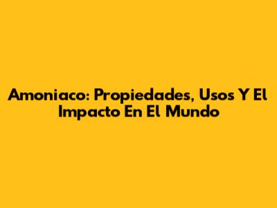Amoniaco: Propiedades, Usos Y El Impacto En El Mundo