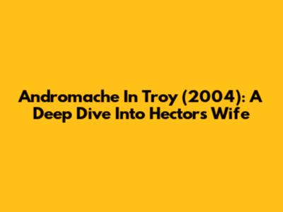 Andromache In Troy (2004): A Deep Dive Into Hector's Wife