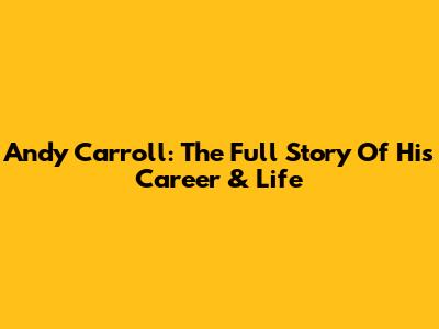 Andy Carroll: The Full Story Of His Career & Life