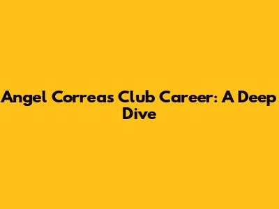 Angel Correa's Club Career: A Deep Dive