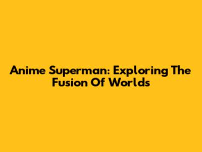 Anime Superman: Exploring The Fusion Of Worlds