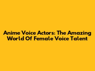 Anime Voice Actors: The Amazing World Of Female Voice Talent