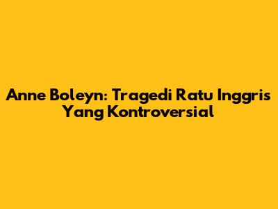 Anne Boleyn: Tragedi Ratu Inggris Yang Kontroversial
