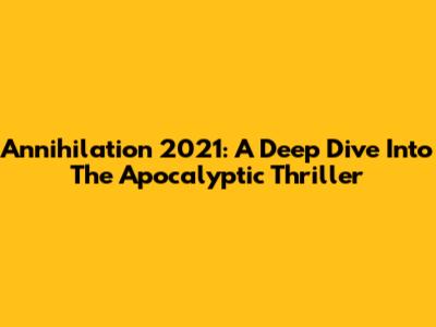 Annihilation 2021: A Deep Dive Into The Apocalyptic Thriller
