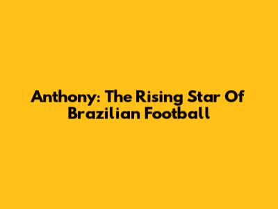 Anthony: The Rising Star Of Brazilian Football