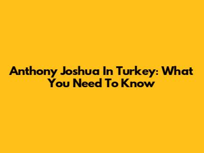 Anthony Joshua In Turkey: What You Need To Know