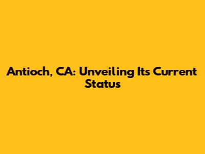 Antioch, CA: Unveiling Its Current Status