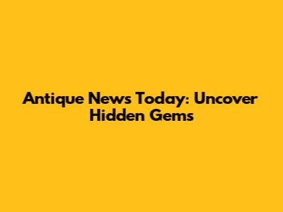 Antique News Today: Uncover Hidden Gems
