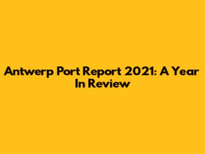 Antwerp Port Report 2021: A Year In Review