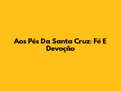 Aos Pés Da Santa Cruz: Fé E Devoção