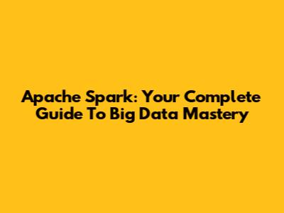 Apache Spark: Your Complete Guide To Big Data Mastery
