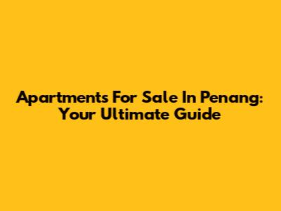 Apartments For Sale In Penang: Your Ultimate Guide