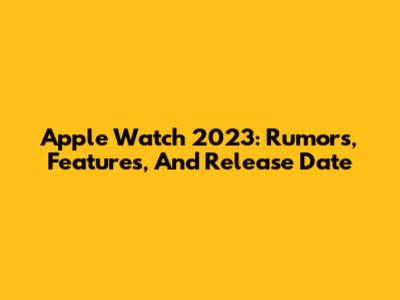 Apple Watch 2023: Rumors, Features, And Release Date
