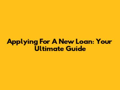 Applying For A New Loan: Your Ultimate Guide