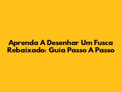 Aprenda A Desenhar Um Fusca Rebaixado: Guia Passo A Passo