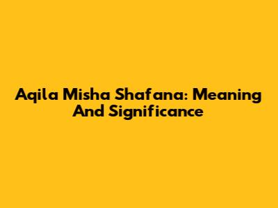 Aqila Misha Shafana: Meaning And Significance