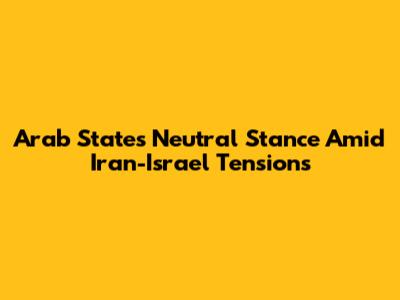 Arab States' Neutral Stance Amid Iran-Israel Tensions