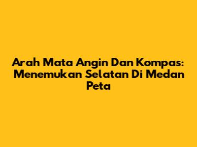 Arah Mata Angin Dan Kompas: Menemukan Selatan Di Medan Peta