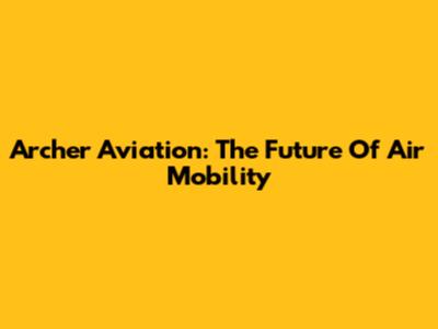 Archer Aviation: The Future Of Air Mobility