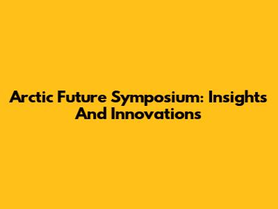 Arctic Future Symposium: Insights And Innovations
