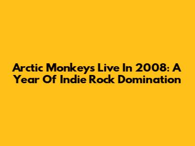 Arctic Monkeys Live In 2008: A Year Of Indie Rock Domination