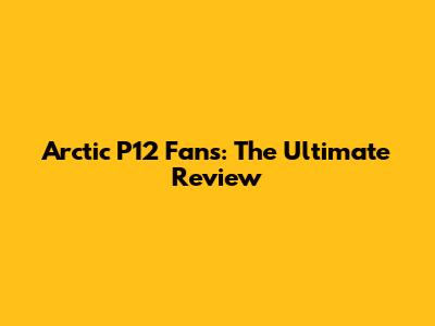 Arctic P12 Fans: The Ultimate Review
