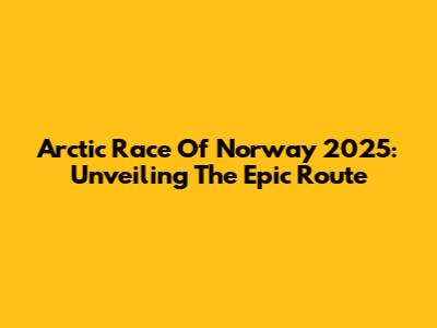 Arctic Race Of Norway 2025: Unveiling The Epic Route