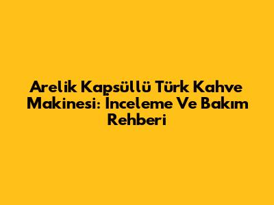 Arelik Kapsüllü Türk Kahve Makinesi: İnceleme Ve Bakım Rehberi