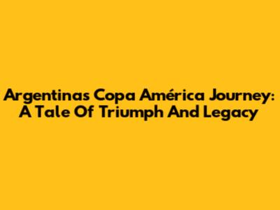 Argentina's Copa América Journey: A Tale Of Triumph And Legacy
