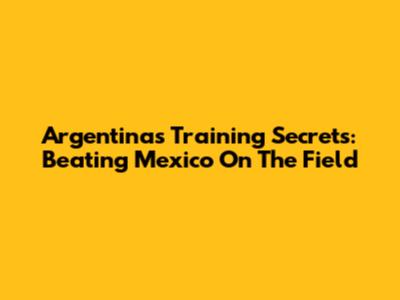 Argentina's Training Secrets: Beating Mexico On The Field