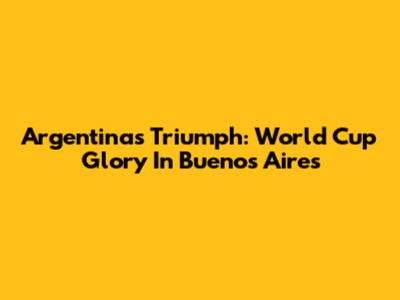 Argentina's Triumph: World Cup Glory In Buenos Aires