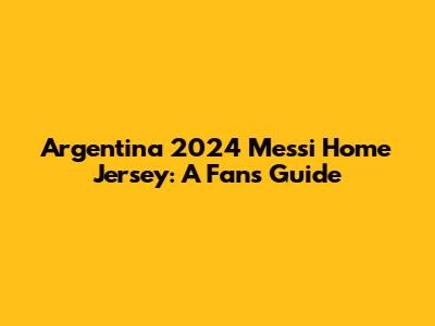 Argentina 2024 Messi Home Jersey: A Fan's Guide