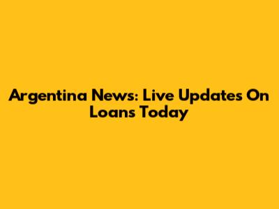 Argentina News: Live Updates On Loans Today