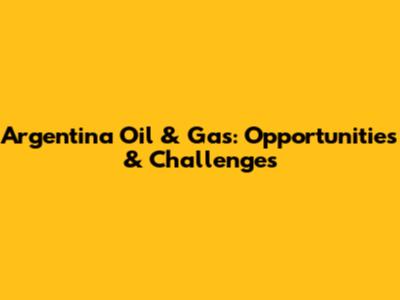 Argentina Oil & Gas: Opportunities & Challenges