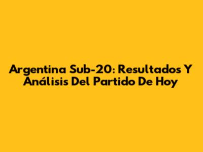 Argentina Sub-20: Resultados Y Análisis Del Partido De Hoy