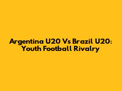 Argentina U20 Vs Brazil U20: Youth Football Rivalry