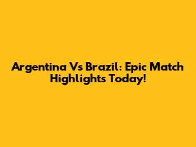 Argentina Vs Brazil: Epic Match Highlights Today!