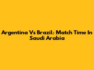 Argentina Vs Brazil: Match Time In Saudi Arabia