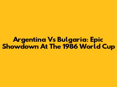 Argentina Vs Bulgaria: Epic Showdown At The 1986 World Cup