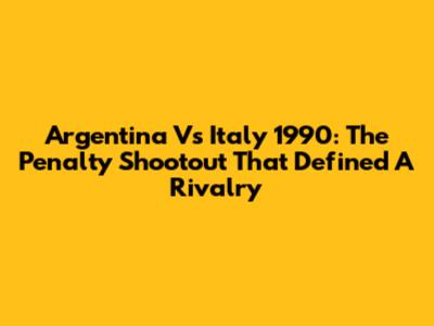 Argentina Vs Italy 1990: The Penalty Shootout That Defined A Rivalry