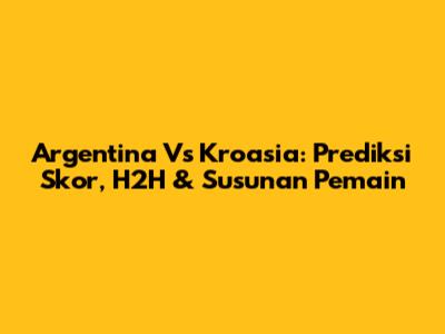 Argentina Vs Kroasia: Prediksi Skor, H2H & Susunan Pemain